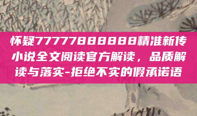 怀疑77777888888精准新传小说全文阅读官方解读,品质解读与落实-拒绝不实的假承诺语