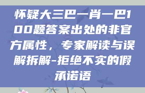 怀疑大三巴一肖一巴100题答案出处的非官方属性，专家解读与误解拆解-拒绝不实的假承诺语